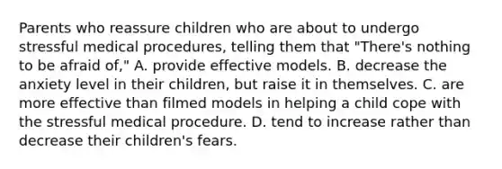 Parents who reassure children who are about to undergo stressful medical procedures, telling them that "There's nothing to be afraid of,"​ A. ​provide effective models. ​B. decrease the anxiety level in their children, but raise it in themselves. ​C. are more effective than filmed models in helping a child cope with the stressful medical procedure. ​D. tend to increase rather than decrease their children's fears.