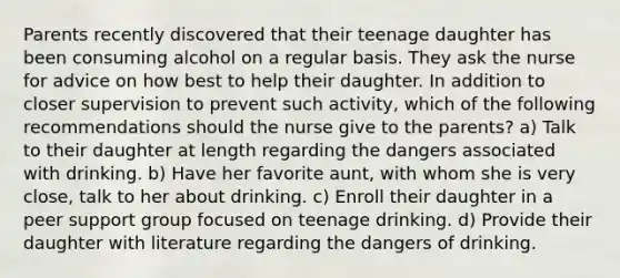 Parents recently discovered that their teenage daughter has been consuming alcohol on a regular basis. They ask the nurse for advice on how best to help their daughter. In addition to closer supervision to prevent such activity, which of the following recommendations should the nurse give to the parents? a) Talk to their daughter at length regarding the dangers associated with drinking. b) Have her favorite aunt, with whom she is very close, talk to her about drinking. c) Enroll their daughter in a peer support group focused on teenage drinking. d) Provide their daughter with literature regarding the dangers of drinking.