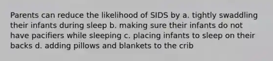 Parents can reduce the likelihood of SIDS by a. tightly swaddling their infants during sleep b. making sure their infants do not have pacifiers while sleeping c. placing infants to sleep on their backs d. adding pillows and blankets to the crib