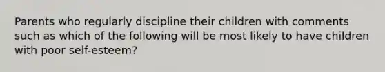 Parents who regularly discipline their children with comments such as which of the following will be most likely to have children with poor self-esteem?