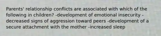 Parents' relationship conflicts are associated with which of the following in children? -development of emotional insecurity -decreased signs of aggression toward peers -development of a secure attachment with the mother -increased sleep