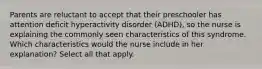 Parents are reluctant to accept that their preschooler has attention deficit hyperactivity disorder (ADHD), so the nurse is explaining the commonly seen characteristics of this syndrome. Which characteristics would the nurse include in her explanation? Select all that apply.