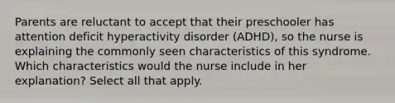 Parents are reluctant to accept that their preschooler has attention deficit hyperactivity disorder (ADHD), so the nurse is explaining the commonly seen characteristics of this syndrome. Which characteristics would the nurse include in her explanation? Select all that apply.