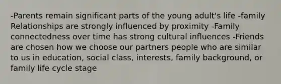 -Parents remain significant parts of the young adult's life -family Relationships are strongly influenced by proximity -Family connectedness over time has strong cultural influences -Friends are chosen how we choose our partners people who are similar to us in education, social class, interests, family background, or family life cycle stage