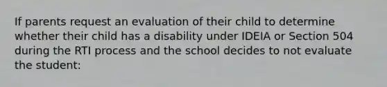 If parents request an evaluation of their child to determine whether their child has a disability under IDEIA or Section 504 during the RTI process and the school decides to not evaluate the student: