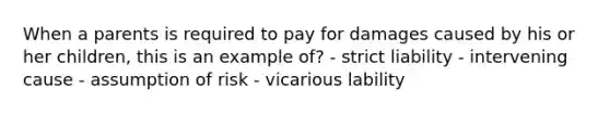 When a parents is required to pay for damages caused by his or her children, this is an example of? - strict liability - intervening cause - assumption of risk - vicarious lability