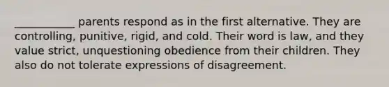 ___________ parents respond as in the first alternative. They are controlling, punitive, rigid, and cold. Their word is law, and they value strict, unquestioning obedience from their children. They also do not tolerate expressions of disagreement.