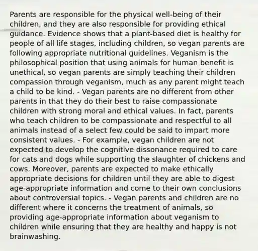 Parents are responsible for the physical well-being of their children, and they are also responsible for providing ethical guidance. Evidence shows that a plant-based diet is healthy for people of all life stages, including children, so vegan parents are following appropriate nutritional guidelines. Veganism is the philosophical position that using animals for human benefit is unethical, so vegan parents are simply teaching their children compassion through veganism, much as any parent might teach a child to be kind. - Vegan parents are no different from other parents in that they do their best to raise compassionate children with strong moral and ethical values. In fact, parents who teach children to be compassionate and respectful to all animals instead of a select few could be said to impart more consistent values. - For example, vegan children are not expected to develop the cognitive dissonance required to care for cats and dogs while supporting the slaughter of chickens and cows. Moreover, parents are expected to make ethically appropriate decisions for children until they are able to digest age-appropriate information and come to their own conclusions about controversial topics. - Vegan parents and children are no different where it concerns the treatment of animals, so providing age-appropriate information about veganism to children while ensuring that they are healthy and happy is not brainwashing.