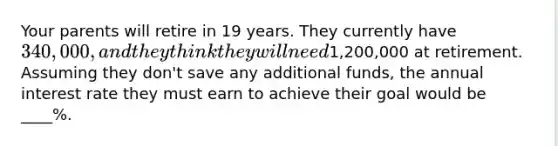 Your parents will retire in 19 years. They currently have 340,000, and they think they will need1,200,000 at retirement. Assuming they don't save any additional funds, the annual interest rate they must earn to achieve their goal would be ____%.