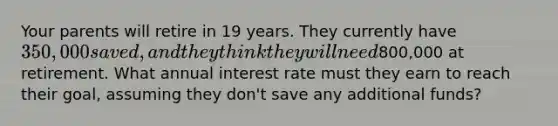 Your parents will retire in 19 years. They currently have 350,000 saved, and they think they will need800,000 at retirement. What annual interest rate must they earn to reach their goal, assuming they don't save any additional funds?