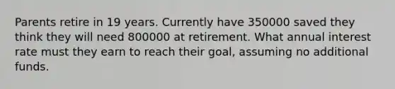 Parents retire in 19 years. Currently have 350000 saved they think they will need 800000 at retirement. What annual interest rate must they earn to reach their goal, assuming no additional funds.