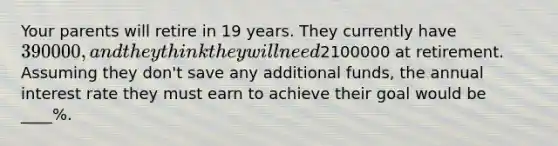 Your parents will retire in 19 years. They currently have 390000, and they think they will need2100000 at retirement. Assuming they don't save any additional funds, the annual interest rate they must earn to achieve their goal would be ____%.