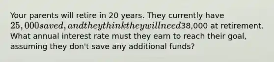 Your parents will retire in 20 years. They currently have 25,000 saved, and they think they will need38,000 at retirement. What annual interest rate must they earn to reach their goal, assuming they don't save any additional funds?