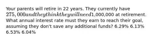 Your parents will retire in 22 years. They currently have 275,000 and they think they will need1,000,000 at retirement. What annual interest rate must they earn to reach their goal, assuming they don't save any additional funds? 6.29% 6.13% 6.53% 6.04%