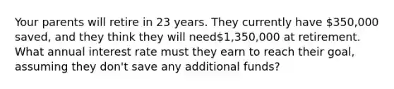 Your parents will retire in 23 years. They currently have 350,000 saved, and they think they will need1,350,000 at retirement. What annual interest rate must they earn to reach their goal, assuming they don't save any additional funds?