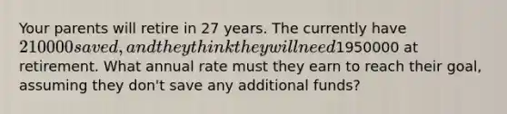 Your parents will retire in 27 years. The currently have 210000 saved, and they think they will need1950000 at retirement. What annual rate must they earn to reach their goal, assuming they don't save any additional funds?