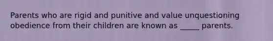 Parents who are rigid and punitive and value unquestioning obedience from their children are known as _____ parents.