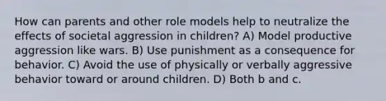 How can parents and other role models help to neutralize the effects of societal aggression in children? A) Model productive aggression like wars. B) Use punishment as a consequence for behavior. C) Avoid the use of physically or verbally aggressive behavior toward or around children. D) Both b and c.