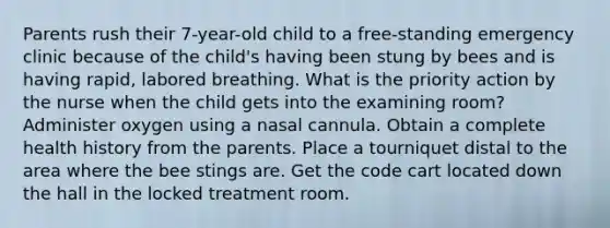 Parents rush their 7-year-old child to a free-standing emergency clinic because of the child's having been stung by bees and is having rapid, labored breathing. What is the priority action by the nurse when the child gets into the examining room? Administer oxygen using a nasal cannula. Obtain a complete health history from the parents. Place a tourniquet distal to the area where the bee stings are. Get the code cart located down the hall in the locked treatment room.