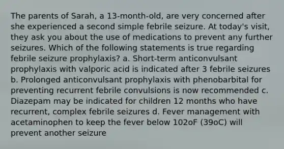 The parents of Sarah, a 13-month-old, are very concerned after she experienced a second simple febrile seizure. At today's visit, they ask you about the use of medications to prevent any further seizures. Which of the following statements is true regarding febrile seizure prophylaxis? a. Short-term anticonvulsant prophylaxis with valporic acid is indicated after 3 febrile seizures b. Prolonged anticonvulsant prophylaxis with phenobarbital for preventing recurrent febrile convulsions is now recommended c. Diazepam may be indicated for children 12 months who have recurrent, complex febrile seizures d. Fever management with acetaminophen to keep the fever below 102oF (39oC) will prevent another seizure