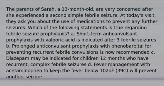 The parents of Sarah, a 13-month-old, are very concerned after she experienced a second simple febrile seizure. At today's visit, they ask you about the use of medications to prevent any further seizures. Which of the following statements is true regarding febrile seizure prophylaxis? a. Short-term anticonvulsant prophylaxis with valporic acid is indicated after 3 febrile seizures b. Prolonged anticonvulsant prophylaxis with phenobarbital for preventing recurrent febrile convulsions is now recommended c. Diazepam may be indicated for children 12 months who have recurrent, complex febrile seizures d. Fever management with acetaminophen to keep the fever below 102oF (39C) will prevent another seizure