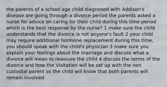 the parents of a school age child diagnosed with Addison's disease are going through a divorce period the parents asked a nurse for advice on caring for their child during this time period which is the best response by the nurse? 1 make sure the child understands that the divorce is not anyone's fault 2 your child may require additional hormone replacement during this time, you should speak with the child's physician 3 make sure you explain your feelings about the marriage and discuss what a divorce will mean to reassure the child 4 discuss the terms of the divorce and how the Visitation will be set up with the non custodial parent so the child will know that both parents will remain involved