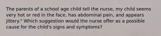 The parents of a school age child tell the nurse, my child seems very hot or red in the face, has abdominal pain, and appears jittery." Which suggestion would the nurse offer as a possible cause for the child's signs and symptoms?