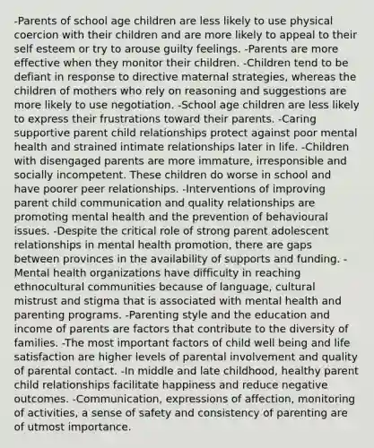 -Parents of school age children are less likely to use physical coercion with their children and are more likely to appeal to their self esteem or try to arouse guilty feelings. -Parents are more effective when they monitor their children. -Children tend to be defiant in response to directive maternal strategies, whereas the children of mothers who rely on reasoning and suggestions are more likely to use negotiation. -School age children are less likely to express their frustrations toward their parents. -Caring supportive parent child relationships protect against poor mental health and strained intimate relationships later in life. -Children with disengaged parents are more immature, irresponsible and socially incompetent. These children do worse in school and have poorer peer relationships. -Interventions of improving parent child communication and quality relationships are promoting mental health and the prevention of behavioural issues. -Despite the critical role of strong parent adolescent relationships in mental health promotion, there are gaps between provinces in the availability of supports and funding. -Mental health organizations have difficulty in reaching ethnocultural communities because of language, cultural mistrust and stigma that is associated with mental health and parenting programs. -Parenting style and the education and income of parents are factors that contribute to the diversity of families. -The most important factors of child well being and life satisfaction are higher levels of parental involvement and quality of parental contact. -In middle and late childhood, healthy parent child relationships facilitate happiness and reduce negative outcomes. -Communication, expressions of affection, monitoring of activities, a sense of safety and consistency of parenting are of utmost importance.