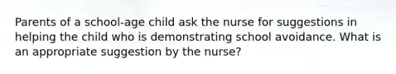 Parents of a school-age child ask the nurse for suggestions in helping the child who is demonstrating school avoidance. What is an appropriate suggestion by the nurse?