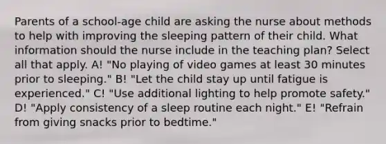 Parents of a school-age child are asking the nurse about methods to help with improving the sleeping pattern of their child. What information should the nurse include in the teaching plan? Select all that apply. A! "No playing of video games at least 30 minutes prior to sleeping." B! "Let the child stay up until fatigue is experienced." C! "Use additional lighting to help promote safety." D! "Apply consistency of a sleep routine each night." E! "Refrain from giving snacks prior to bedtime."