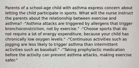 Parents of a school-age child with asthma express concern about letting the child participate in sports. What will the nurse instruct the parents about the relationship between exercise and asthma? -"Asthma attacks are triggered by allergens that trigger bronchoconstriction, not by exercise." -"Choose sports that do not require a lot of energy expenditure, because your child has chronically low oxygen levels." -"Continuous activities such as jogging are less likely to trigger asthma than intermittent activities such as baseball." -"Taking prophylactic medication before the activity can prevent asthma attacks, making exercise safer."