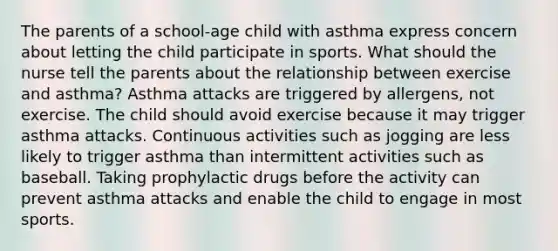 The parents of a school-age child with asthma express concern about letting the child participate in sports. What should the nurse tell the parents about the relationship between exercise and asthma? Asthma attacks are triggered by allergens, not exercise. The child should avoid exercise because it may trigger asthma attacks. Continuous activities such as jogging are less likely to trigger asthma than intermittent activities such as baseball. Taking prophylactic drugs before the activity can prevent asthma attacks and enable the child to engage in most sports.