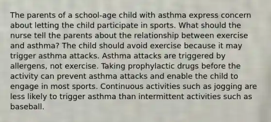 The parents of a school-age child with asthma express concern about letting the child participate in sports. What should the nurse tell the parents about the relationship between exercise and asthma? The child should avoid exercise because it may trigger asthma attacks. Asthma attacks are triggered by allergens, not exercise. Taking prophylactic drugs before the activity can prevent asthma attacks and enable the child to engage in most sports. Continuous activities such as jogging are less likely to trigger asthma than intermittent activities such as baseball.