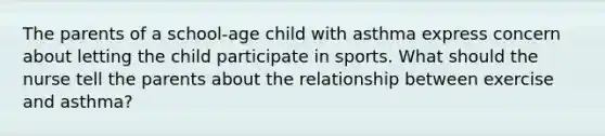 The parents of a school-age child with asthma express concern about letting the child participate in sports. What should the nurse tell the parents about the relationship between exercise and asthma?