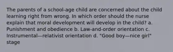 The parents of a school-age child are concerned about the child learning right from wrong. In which order should the nurse explain that moral development will develop in the child? a. Punishment and obedience b. Law-and-order orientation c. Instrumental—relativist orientation d. "Good boy—nice girl" stage