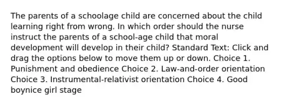 The parents of a schoolage child are concerned about the child learning right from wrong. In which order should the nurse instruct the parents of a school-age child that moral development will develop in their child? Standard Text: Click and drag the options below to move them up or down. Choice 1. Punishment and obedience Choice 2. Law-and-order orientation Choice 3. Instrumental-relativist orientation Choice 4. Good boynice girl stage