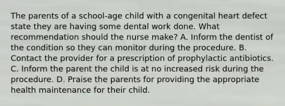 The parents of a school-age child with a congenital heart defect state they are having some dental work done. What recommendation should the nurse make? A. Inform the dentist of the condition so they can monitor during the procedure. B. Contact the provider for a prescription of prophylactic antibiotics. C. Inform the parent the child is at no increased risk during the procedure. D. Praise the parents for providing the appropriate health maintenance for their child.