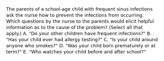 The parents of a school-age child with frequent sinus infections ask the nurse how to prevent the infections from occurring. Which questions by the nurse to the parents would elicit helpful information as to the cause of the problem? (Select all that apply.) A. "Do your other children have frequent infections?" B. "Has your child ever had allergy testing?" C. "Is your child around anyone who smokes?" D. "Was your child born prematurely or at term?" E. "Who watches your child before and after school?"