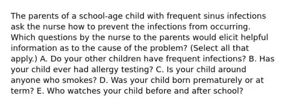 The parents of a school-age child with frequent sinus infections ask the nurse how to prevent the infections from occurring. Which questions by the nurse to the parents would elicit helpful information as to the cause of the problem? (Select all that apply.) A. Do your other children have frequent infections? B. Has your child ever had allergy testing? C. Is your child around anyone who smokes? D. Was your child born prematurely or at term? E. Who watches your child before and after school?