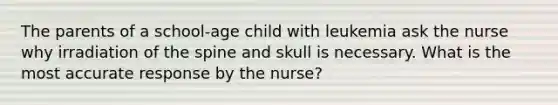 The parents of a school-age child with leukemia ask the nurse why irradiation of the spine and skull is necessary. What is the most accurate response by the nurse?