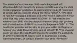 The parents of a​ school-age child newly diagnosed with​ attention-deficit/hyperactivity disorder​ (ADHD) ask why the child needs a physical in addition to examinations made at home and at school. Which response should the nurse​ make? A. ​"We need to rule out neurologic diseases and other health problems in your child that may affect treatment of​ ADHD." B. ​"We need to see whether your child has the physical characteristics that go along with the behaviors of ADHD to correctly diagnose​ ADHD." C. ​"The healthcare provider will be able to give you better strategies for helping your child focus at home and at​ school." D. ​"The physical exam will allow the healthcare provider to explore the possibility of other mental health​ issues, such as​ depression, anxiety, learning​ disorder, or conduct disorder your child may​ have."