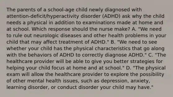 The parents of a​ school-age child newly diagnosed with​ attention-deficit/hyperactivity disorder​ (ADHD) ask why the child needs a physical in addition to examinations made at home and at school. Which response should the nurse​ make? A. ​"We need to rule out neurologic diseases and other health problems in your child that may affect treatment of​ ADHD." B. ​"We need to see whether your child has the physical characteristics that go along with the behaviors of ADHD to correctly diagnose​ ADHD." C. ​"The healthcare provider will be able to give you better strategies for helping your child focus at home and at​ school." D. ​"The physical exam will allow the healthcare provider to explore the possibility of other mental health​ issues, such as​ depression, anxiety, learning​ disorder, or conduct disorder your child may​ have."