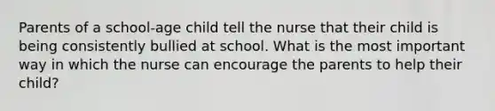 Parents of a school-age child tell the nurse that their child is being consistently bullied at school. What is the most important way in which the nurse can encourage the parents to help their child?