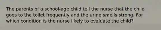 The parents of a school-age child tell the nurse that the child goes to the toilet frequently and the urine smells strong. For which condition is the nurse likely to evaluate the child?