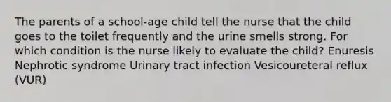 The parents of a school-age child tell the nurse that the child goes to the toilet frequently and the urine smells strong. For which condition is the nurse likely to evaluate the child? Enuresis Nephrotic syndrome Urinary tract infection Vesicoureteral reflux (VUR)