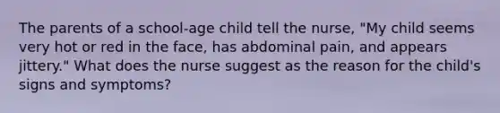 The parents of a school-age child tell the nurse, "My child seems very hot or red in the face, has abdominal pain, and appears jittery." What does the nurse suggest as the reason for the child's signs and symptoms?