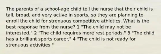 The parents of a school-age child tell the nurse that their child is tall, broad, and very active in sports, so they are planning to enroll the child for strenuous competitive athletics. What is the best response from the nurse? 1 "The child may not be interested." 2 "The child requires more rest periods." 3 "The child has a brilliant sports career." 4 "The child is not ready for strenuous activities."