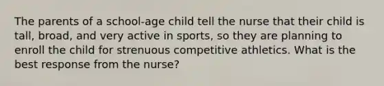 The parents of a school-age child tell the nurse that their child is tall, broad, and very active in sports, so they are planning to enroll the child for strenuous competitive athletics. What is the best response from the nurse?