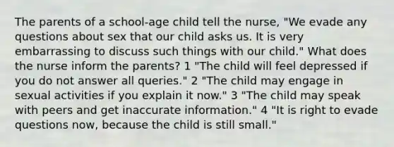 The parents of a school-age child tell the nurse, "We evade any questions about sex that our child asks us. It is very embarrassing to discuss such things with our child." What does the nurse inform the parents? 1 "The child will feel depressed if you do not answer all queries." 2 "The child may engage in sexual activities if you explain it now." 3 "The child may speak with peers and get inaccurate information." 4 "It is right to evade questions now, because the child is still small."