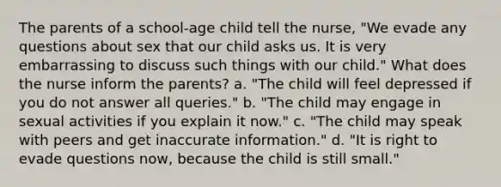 The parents of a school-age child tell the nurse, "We evade any questions about sex that our child asks us. It is very embarrassing to discuss such things with our child." What does the nurse inform the parents? a. "The child will feel depressed if you do not answer all queries." b. "The child may engage in sexual activities if you explain it now." c. "The child may speak with peers and get inaccurate information." d. "It is right to evade questions now, because the child is still small."